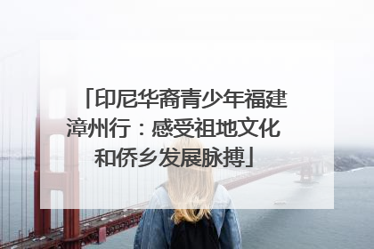 印尼华裔青少年福建漳州行：感受祖地文化和侨乡发展脉搏