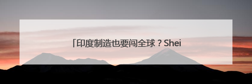 印度制造也要闯全球？Shein据悉将扩大印度供应商网络