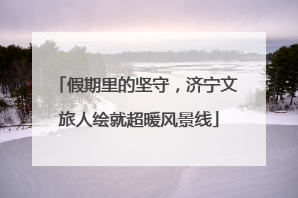 假期里的坚守，济宁文旅人绘就超暖风景线