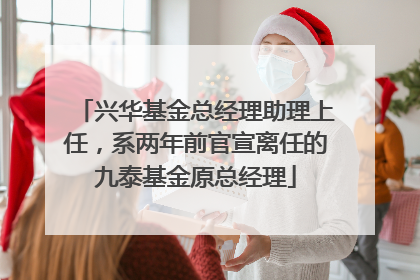兴华基金总经理助理上任，系两年前官宣离任的九泰基金原总经理
