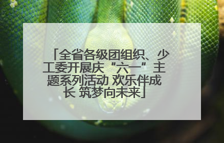 全省各级团组织、少工委开展庆“六一”主题系列活动 欢乐伴成长 筑梦向未来