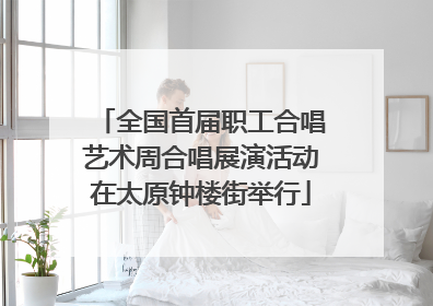 全国首届职工合唱艺术周合唱展演活动在太原钟楼街举行