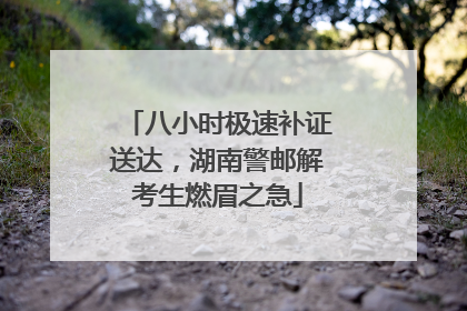 八小时极速补证送达，湖南警邮解考生燃眉之急