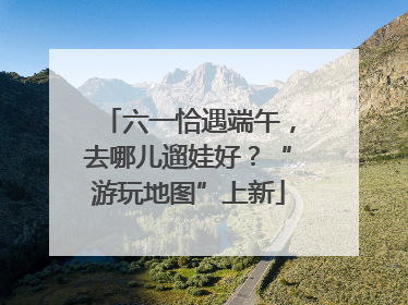 六一恰遇端午，去哪儿遛娃好？“游玩地图”上新