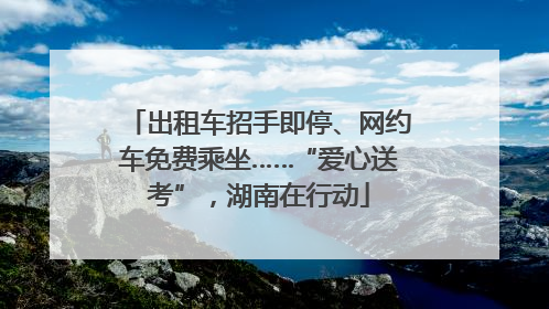 出租车招手即停、网约车免费乘坐……“爱心送考”，湖南在行动