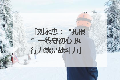 刘永忠：“扎根”一线守初心 执行力就是战斗力
