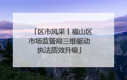 区市风采丨福山区市场监管局三维驱动执法质效升级
