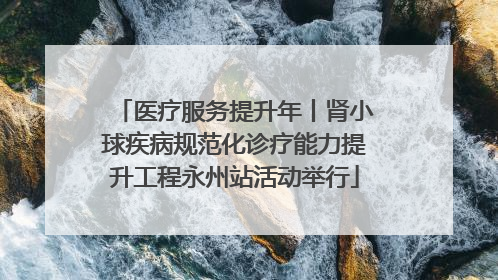医疗服务提升年丨肾小球疾病规范化诊疗能力提升工程永州站活动举行