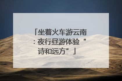 坐着火车游云南：夜行昼游体验“诗和远方”