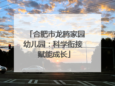 合肥市龙腾家园幼儿园：科学衔接 赋能成长