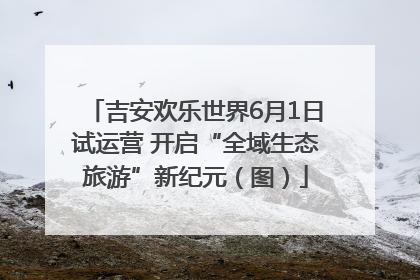 吉安欢乐世界6月1日试运营 开启“全域生态旅游”新纪元（图）