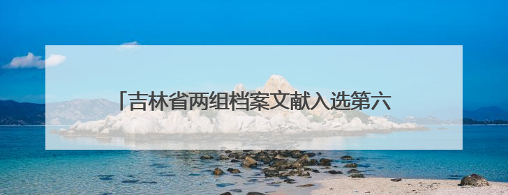 吉林省两组档案文献入选第六批《中国档案文献遗产名录》