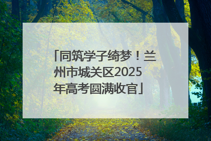 同筑学子绮梦！兰州市城关区2025年高考圆满收官
