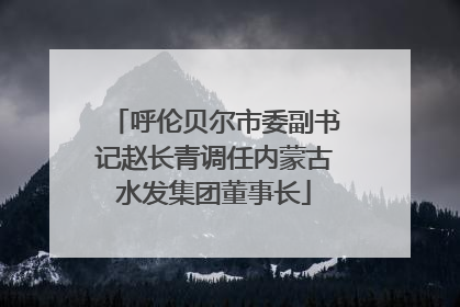呼伦贝尔市委副书记赵长青调任内蒙古水发集团董事长