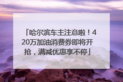 哈尔滨车主注意啦！420万加油消费券即将开抢，满减优惠享不停