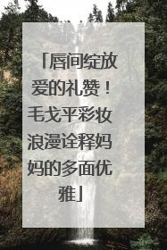 唇间绽放爱的礼赞！毛戈平彩妆浪漫诠释妈妈的多面优雅