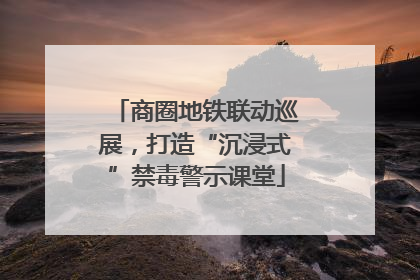 商圈地铁联动巡展，打造“沉浸式”禁毒警示课堂