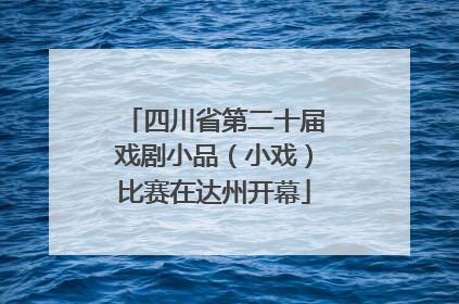四川省第二十届戏剧小品（小戏）比赛在达州开幕
