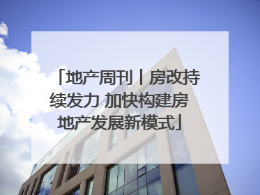地产周刊丨房改持续发力 加快构建房地产发展新模式