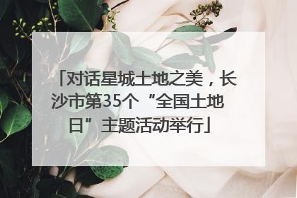 对话星城土地之美，长沙市第35个“全国土地日”主题活动举行