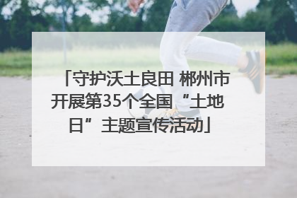 守护沃土良田 郴州市开展第35个全国“土地日”主题宣传活动