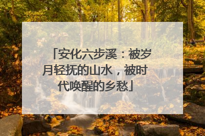 安化六步溪：被岁月轻抚的山水，被时代唤醒的乡愁