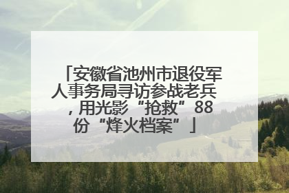 安徽省池州市退役军人事务局寻访参战老兵，用光影“抢救”88份“烽火档案”