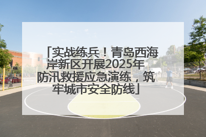实战练兵！青岛西海岸新区开展2025年防汛救援应急演练，筑牢城市安全防线