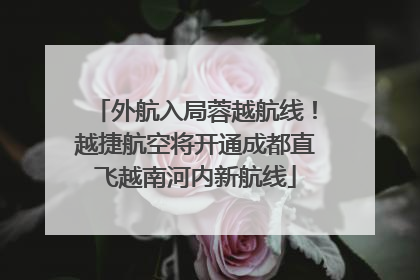 外航入局蓉越航线！越捷航空将开通成都直飞越南河内新航线
