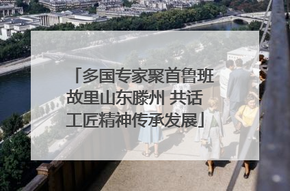 多国专家聚首鲁班故里山东滕州 共话工匠精神传承发展