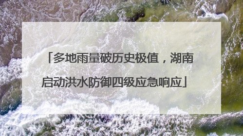多地雨量破历史极值，湖南启动洪水防御四级应急响应