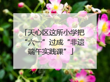 天心区这所小学把“六一”过成“非遗端午实践课”