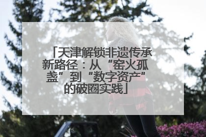 天津解锁非遗传承新路径：从“窑火孤盏”到“数字资产”的破圈实践