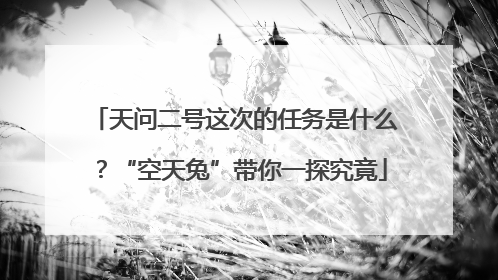 天问二号这次的任务是什么？“空天兔”带你一探究竟