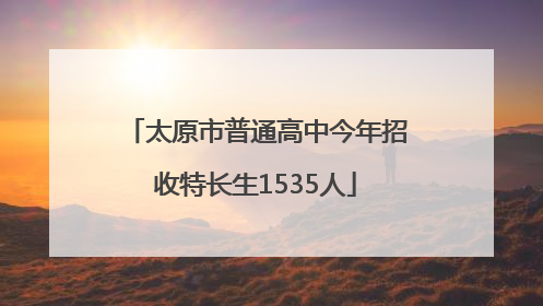 太原市普通高中今年招收特长生1535人