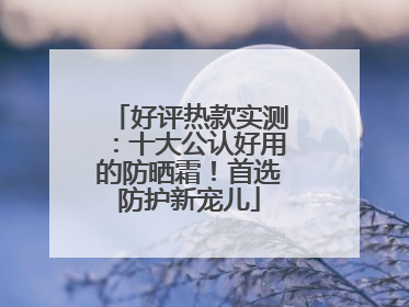 好评热款实测：十大公认好用的防晒霜！首选防护新宠儿
