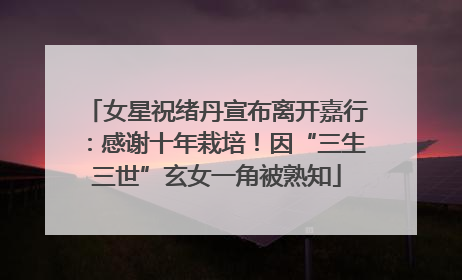 女星祝绪丹宣布离开嘉行：感谢十年栽培！因“三生三世”玄女一角被熟知