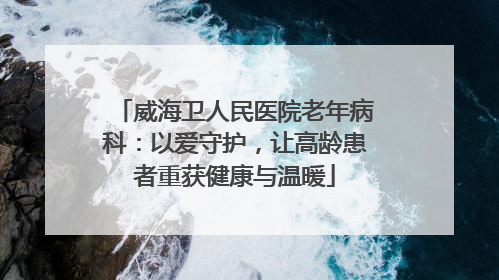 威海卫人民医院老年病科：以爱守护，让高龄患者重获健康与温暖