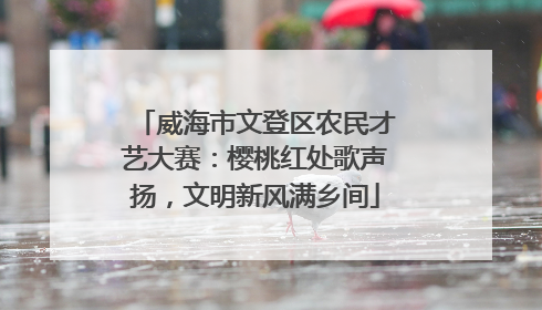威海市文登区农民才艺大赛：樱桃红处歌声扬，文明新风满乡间