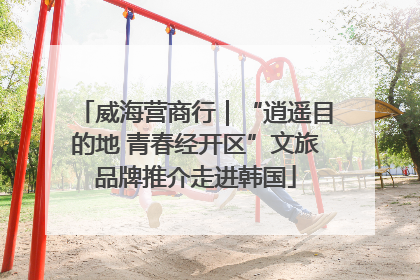 威海营商行｜“逍遥目的地 青春经开区”文旅品牌推介走进韩国
