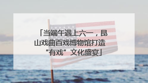 当端午遇上六一，昆山戏曲百戏博物馆打造“有戏”文化盛宴