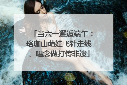 当六一邂逅端午：珞珈山萌娃飞针走线、唱念做打传非遗