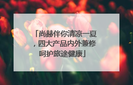 尚赫伴你清凉一夏，四大产品内外兼修呵护旅途健康