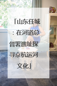 山东任城：在河道总督署遗址探寻京杭运河文化