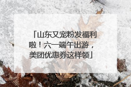 山东又宠粉发福利啦！六一端午出游，美团优惠券这样领