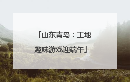 山东青岛：工地趣味游戏迎端午