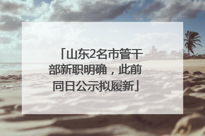 山东2名市管干部新职明确，此前同日公示拟履新
