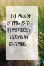 山西援外医疗队多学科跨国联动 成功救治骨折同胞