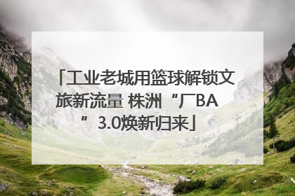 工业老城用篮球解锁文旅新流量 株洲“厂BA”3.0焕新归来