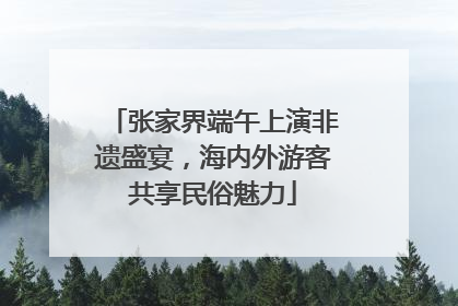张家界端午上演非遗盛宴，海内外游客共享民俗魅力